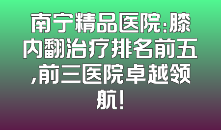 南宁精品医院：膝内翻治疗排名前五，前三医院卓越领航！