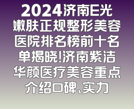 2024济南E光嫩肤正规整形美容医院排名榜前十名单揭晓！济南紫洁华颜医疗美容重点介绍口碑、实力