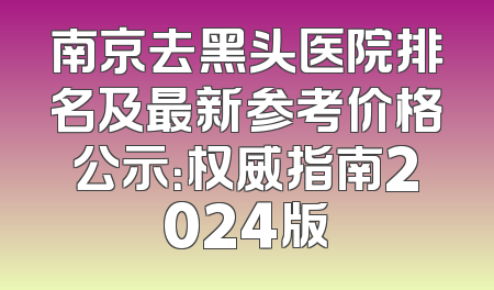 南京去黑头医院排名及最新参考价格公示：权威指南2024版