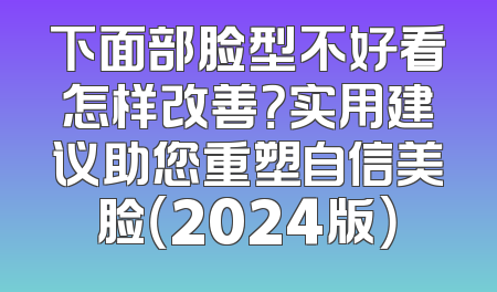 下面部脸型不好看怎样改善？实用建议助您重塑自信美脸（2024版）