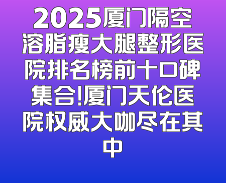 2025厦门隔空溶脂瘦大腿整形医院排名榜前十口碑集合！厦门天伦医院权威大咖尽在其中