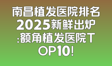 南昌植发医院排名2025新鲜出炉：额角植发医院TOP10！