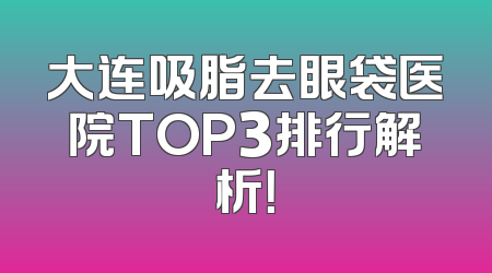 大连吸脂去眼袋医院TOP3排行解析！