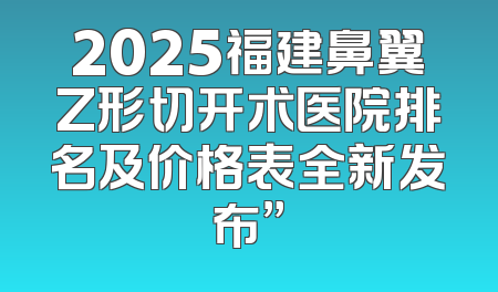 2025福建鼻翼Z形切开术医院排名及价格表全新发布”
