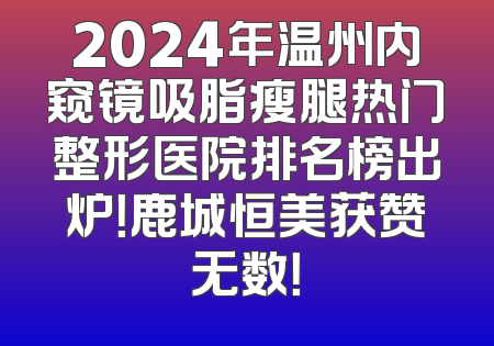 2024年温州内窥镜吸脂瘦腿热门整形医院排名榜出炉！鹿城恒美获赞无数！