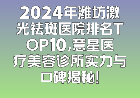 2024年潍坊激光祛斑医院排名TOP10，慧星医疗美容诊所实力与口碑揭秘！