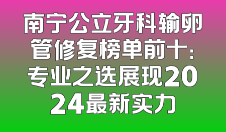 南宁公立牙科输卵管修复榜单前十：专业之选展现2024最新实力