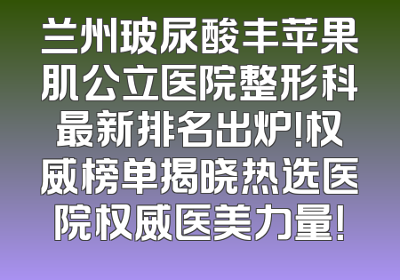 兰州玻尿酸丰苹果肌公立医院整形科最新排名出炉！权威榜单揭晓热选医院权威医美力量！