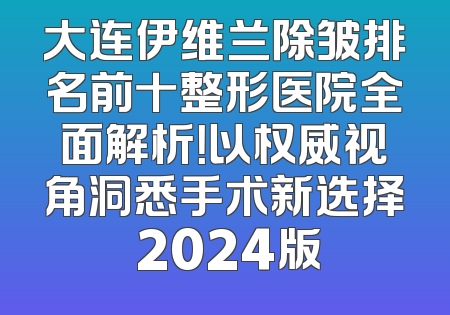 大连伊维兰除皱排名前十整形医院全面解析！以权威视角洞悉手术新选择 2024版