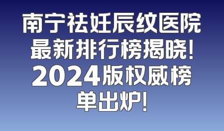 南宁祛妊辰纹医院最新排行榜揭晓！2024版权威榜单出炉！