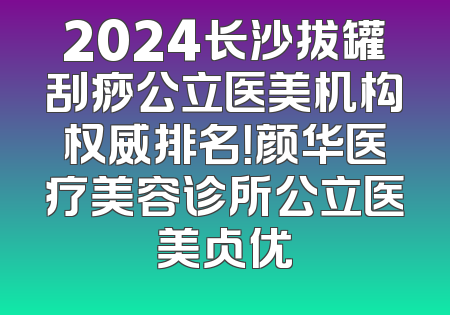 2024长沙拔罐刮痧公立医美机构权威排名！颜华医疗美容诊所公立医美占优