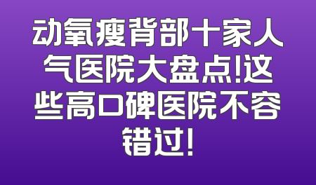 动氧瘦背部十家人气医院大盘点！这些高口碑医院不容错过！
