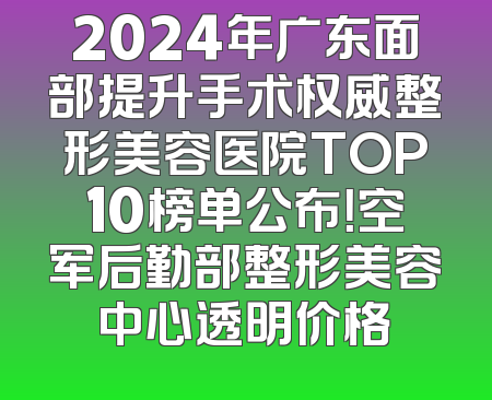 2024年广东面部提升手术权威整形美容医院TOP10榜单公布！空军后勤部整形美容中心透明价格
