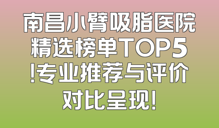 南昌小臂吸脂医院精选榜单TOP5！专业推荐与评价对比呈现！