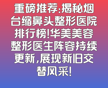 重磅推荐：揭秘烟台缩鼻头整形医院排行榜！华美美容整形医生阵容持续更新，展现新旧交替风采！