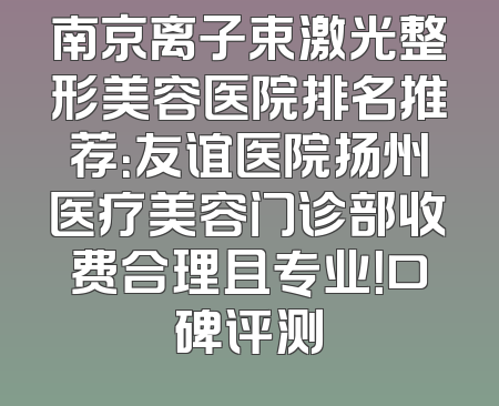 南京离子束激光整形美容医院排名推荐：友谊医院扬州医疗美容门诊部收费合理且专业！口碑评测