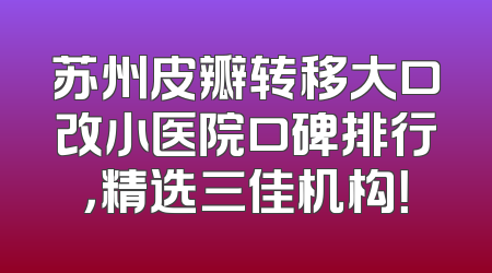 苏州皮瓣转移大口改小医院口碑排行，精选三佳机构！
