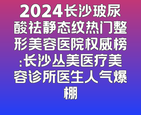 2024长沙玻尿酸祛静态纹热门整形美容医院权威榜：长沙丛美医疗美容诊所医生人气爆棚