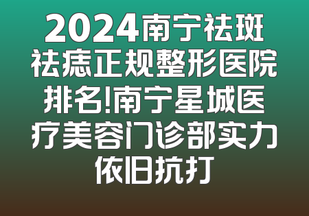 2024南宁祛斑祛痣正规整形医院排名！南宁星城医疗美容门诊部实力依旧抗打