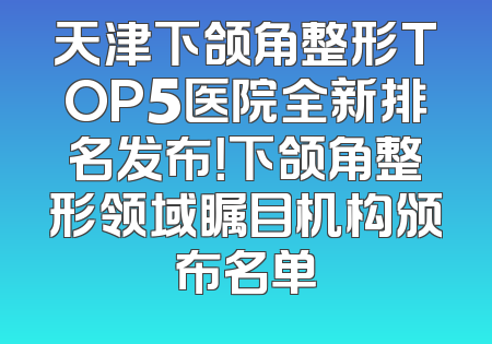天津下颌角整形TOP5医院全新排名发布！下颌角整形领域瞩目机构颁布名单