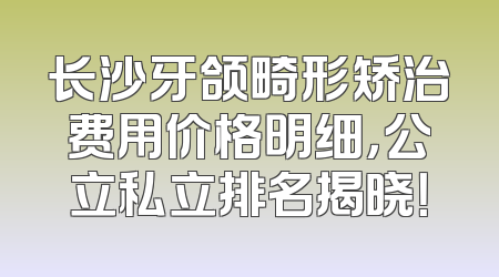 长沙牙颌畸形矫治费用价格明细，公立私立排名揭晓！