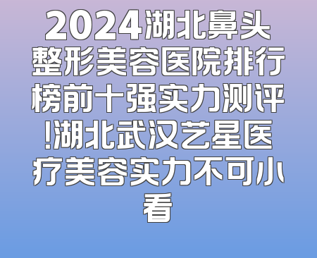 2024湖北鼻头整形美容医院排行榜前十强实力测评！湖北武汉艺星医疗美容实力不可小看