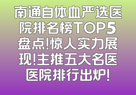 南通自体血严选医院排名榜TOP5盘点！惊人实力展现！主推五大名医医院排行出炉！
