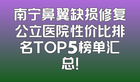 南宁鼻翼缺损修复公立医院性价比排名TOP5榜单汇总！