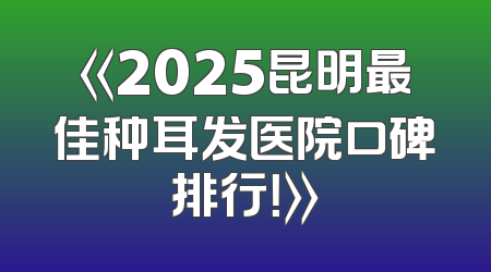 《2025昆明最佳种耳发医院口碑排行！》