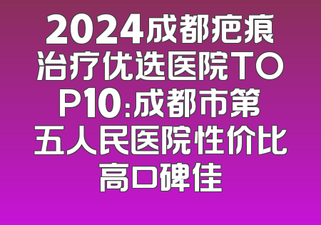 2024成都疤痕治疗优选医院TOP10：成都市第五人民医院性价比高口碑佳