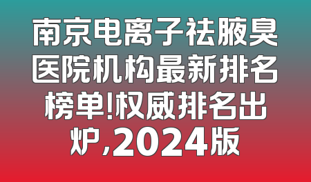 南京电离子祛腋臭医院机构最新排名榜单！权威排名出炉，2024版