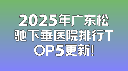 2025年广东松驰下垂医院排行TOP5更新！