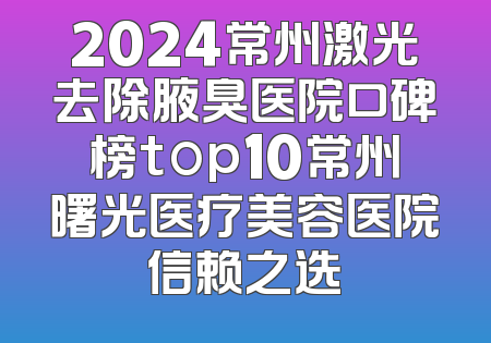 2024常州激光去除腋臭医院口碑榜top10常州曙光医疗美容医院信赖之选