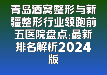 青岛酒窝整形与新疆整形行业领跑前五医院盘点：最新排名解析2024版