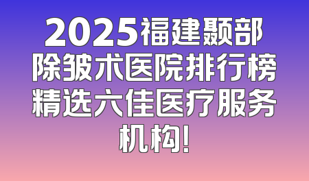 2025福建颞部除皱术医院排行榜精选六佳医疗服务机构！