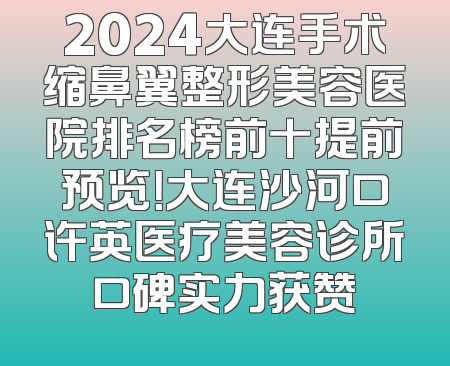 2024大连手术缩鼻翼整形美容医院排名榜前十提前预览！大连沙河口许英医疗美容诊所口碑实力获赞