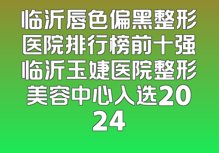 临沂唇色偏黑整形医院排行榜前十强临沂玉婕医院整形美容中心入选2024