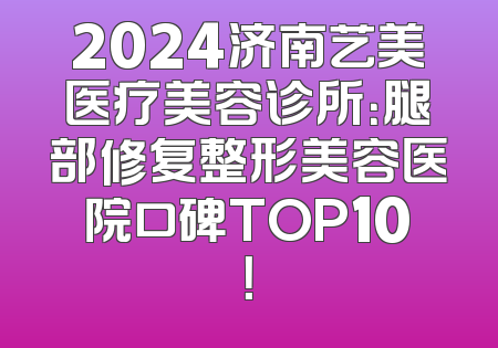 2024济南艺美医疗美容诊所：腿部修复整形美容医院口碑TOP10！