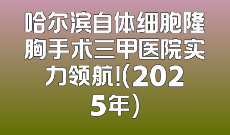 哈尔滨自体细胞隆胸手术三甲医院实力领航！(2025年)