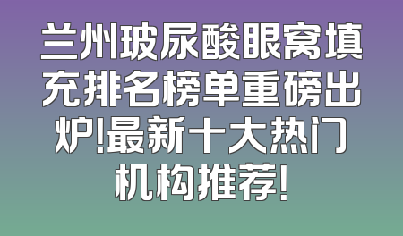 兰州玻尿酸眼窝填充排名榜单重磅出炉！最新十大热门机构推荐！