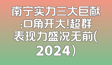南宁实力三大巨献：口角开大！超群表现力盛况无前（2024）