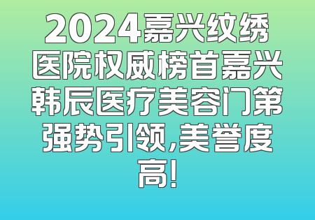 2024嘉兴纹绣医院权威榜首嘉兴韩辰医疗美容门第强势引领，美誉度高！