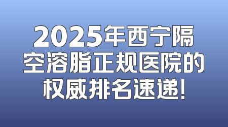 2025年西宁隔空溶脂正规医院的权威排名速递！