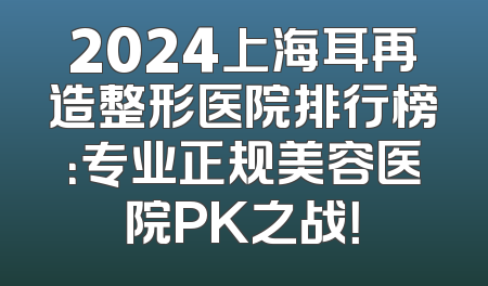 2024上海耳再造整形医院排行榜：专业正规美容医院PK之战！