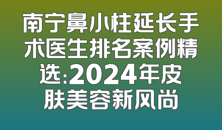 南宁鼻小柱延长手术医生排名案例精选：2024年皮肤美容新风尚