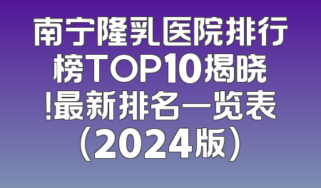 南宁隆乳医院排行榜TOP10揭晓！最新排名一览表（2024版）