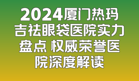 2024厦门热玛吉祛眼袋医院实力盘点 权威荣誉医院深度解读