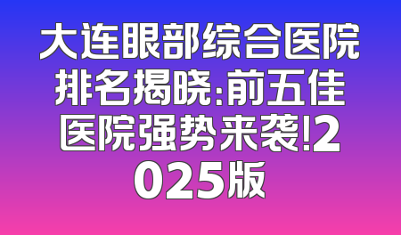大连眼部综合医院排名揭晓：前五佳医院强势来袭！2025版