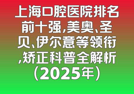 上海口腔医院排名前十强，美奥、圣贝、伊尔意等领衔，矫正科普全解析（2025年）