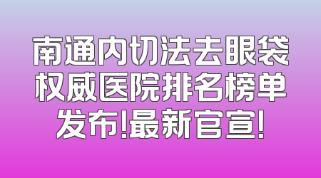 南通内切法去眼袋权威医院排名榜单发布！最新官宣！
